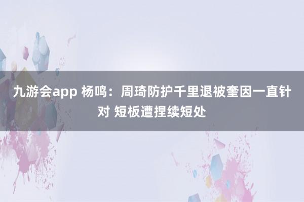 九游会app 杨鸣：周琦防护千里退被奎因一直针对 短板遭捏续短处