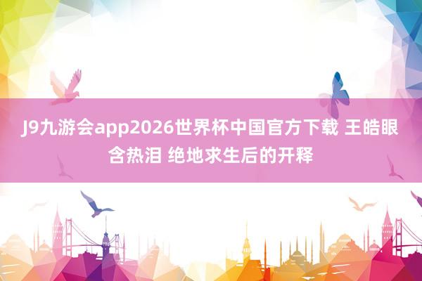 J9九游会app2026世界杯中国官方下载 王皓眼含热泪 绝地求生后的开释