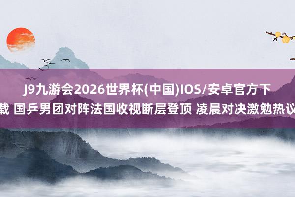 J9九游会2026世界杯(中国)IOS/安卓官方下载 国乒男团对阵法国收视断层登顶 凌晨对决激勉热议