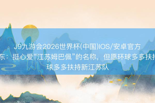 J9九游会2026世界杯(中国)IOS/安卓官方下载 苗润东：挺心爱“江苏姆巴佩”的名称，但愿环球多多扶持新江苏队
