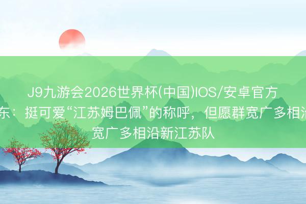 J9九游会2026世界杯(中国)IOS/安卓官方下载 苗润东：挺可爱“江苏姆巴佩”的称呼，但愿群宽广多相沿新江苏队