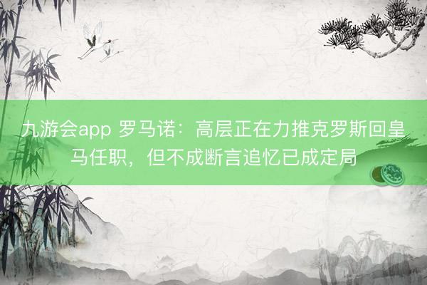 九游会app 罗马诺：高层正在力推克罗斯回皇马任职，但不成断言追忆已成定局