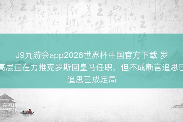 J9九游会app2026世界杯中国官方下载 罗马诺：高层正在力推克罗斯回皇马任职，但不成断言追思已成定局
