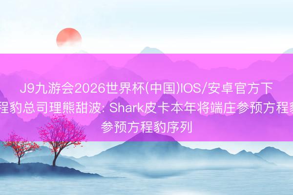 J9九游会2026世界杯(中国)IOS/安卓官方下载 方程豹总司理熊甜波: Shark皮卡本年将端庄参预方程豹序列