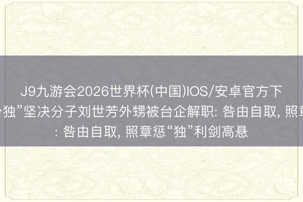 J9九游会2026世界杯(中国)IOS/安卓官方下载 国台办复兴“台独”坚决分子刘世芳外甥被台企解职: 咎由自取， 照章惩“独”利剑高悬
