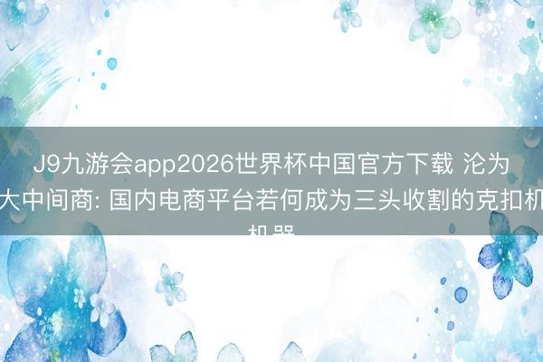 J9九游会app2026世界杯中国官方下载 沦为最大中间商: 国内电商平台若何成为三头收割的克扣机器