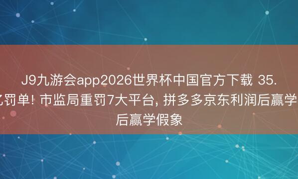 J9九游会app2026世界杯中国官方下载 35.97亿罚单! 市监局重罚7大平台， 拼多多京东利润后赢学假象