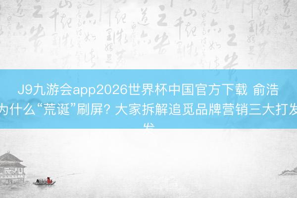J9九游会app2026世界杯中国官方下载 俞浩为什么“荒诞”刷屏? 大家拆解追觅品牌营销三大打发