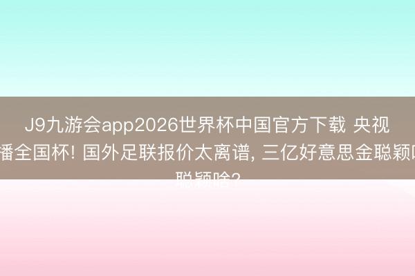 J9九游会app2026世界杯中国官方下载 央视拒播全国杯! 国外足联报价太离谱， 三亿好意思金聪颖啥?