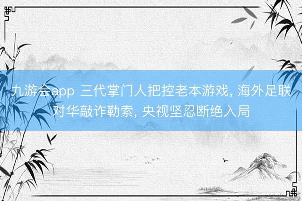 九游会app 三代掌门人把控老本游戏， 海外足联对华敲诈勒索， 央视坚忍断绝入局