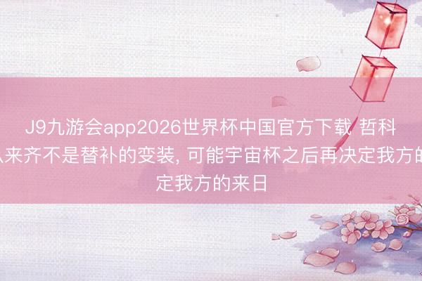 J9九游会app2026世界杯中国官方下载 哲科: 我从来齐不是替补的变装, 可能宇宙杯之后再决定我方的来日