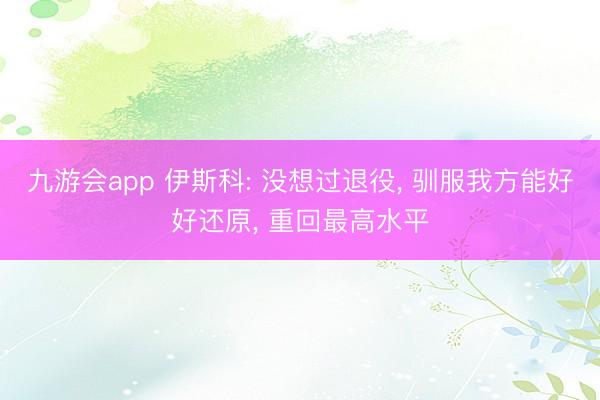 九游会app 伊斯科: 没想过退役， 驯服我方能好好还原， 重回最高水平