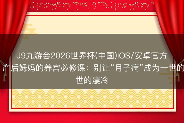 J9九游会2026世界杯(中国)IOS/安卓官方下载 产后姆妈的养宫必修课：别让“月子病”成为一世的凄冷