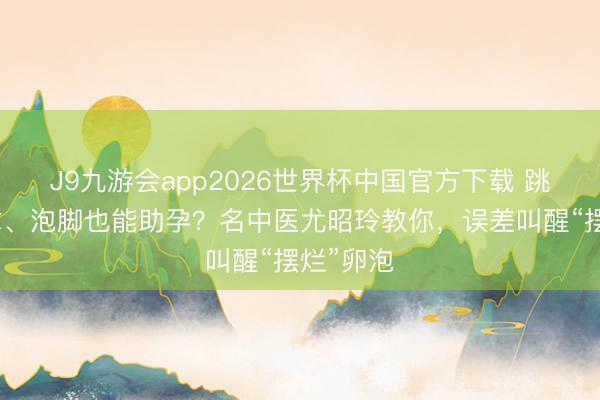 J9九游会app2026世界杯中国官方下载 跳绳、推拿、泡脚也能助孕？名中医尤昭玲教你，误差叫醒“摆烂”卵泡