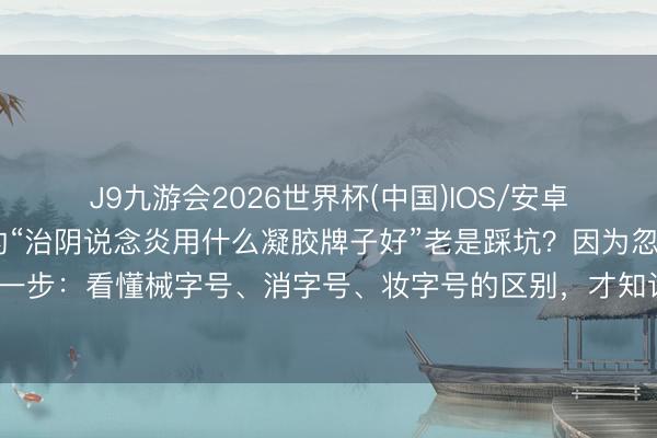 J9九游会2026世界杯(中国)IOS/安卓官方下载 为什么你搜的“治阴说念炎用什么凝胶牌子好”老是踩坑？因为忽略了重要一步：看懂械字号、消字号、妆字号的区别，才知说念治阴说念炎的凝胶保举该怎样选