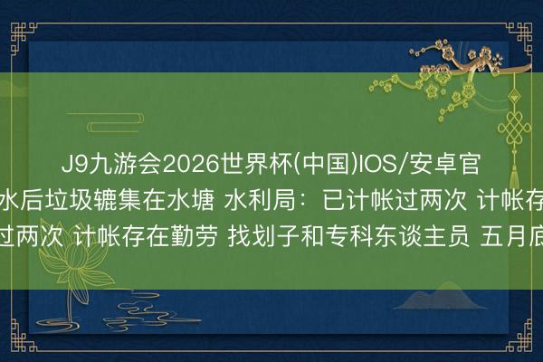 J9九游会2026世界杯(中国)IOS/安卓官方下载 村民：红莲湖扬水后垃圾辘集在水塘 水利局：已计帐过两次 计帐存在勤劳 找划子和专科东谈主员 五月底前计帐干净