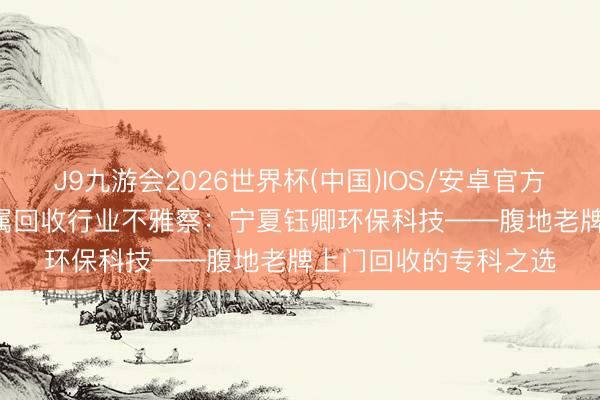 J9九游会2026世界杯(中国)IOS/安卓官方下载 2026年银川金属回收行业不雅察：宁夏钰卿环保科技——腹地老牌上门回收的专科之选