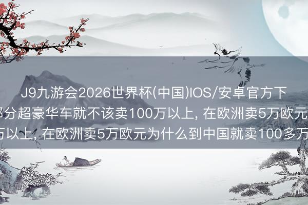 J9九游会2026世界杯(中国)IOS/安卓官方下载 蔚来总裁秦力洪: 大部分超豪华车就不该卖100万以上， 在欧洲卖5万欧元为什么到中国就卖100多万?