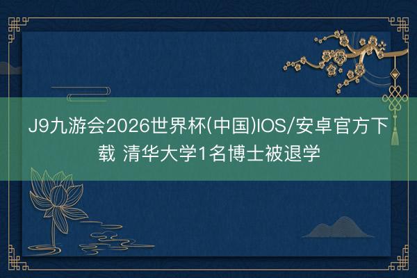 J9九游会2026世界杯(中国)IOS/安卓官方下载 清华大学1名博士被退学
