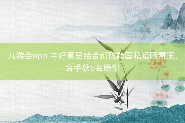 九游会app 中好意思结合侦破跨国私运贩毒案，合手获5名嫌犯