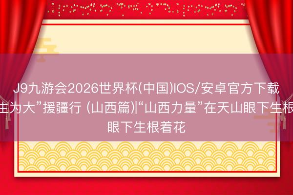 J9九游会2026世界杯(中国)IOS/安卓官方下载 “民生为大”援疆行 (山西篇)|“山西力量”在天山眼下生根着花