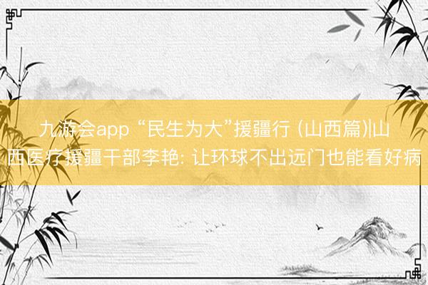 九游会app “民生为大”援疆行 (山西篇)|山西医疗援疆干部李艳: 让环球不出远门也能看好病