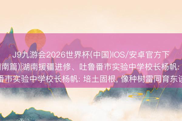 J9九游会2026世界杯(中国)IOS/安卓官方下载 “民生为大”援疆行(湖南篇)|湖南援疆进修、吐鲁番市实验中学校长杨帆: 培土固根, 像种树雷同育东谈主