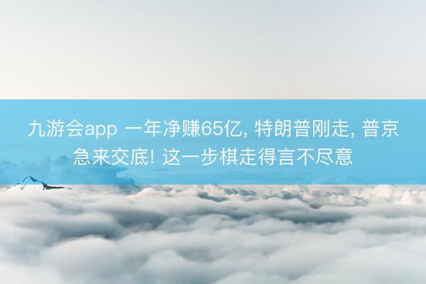 九游会app 一年净赚65亿， 特朗普刚走， 普京急来交底! 这一步棋走得言不尽意