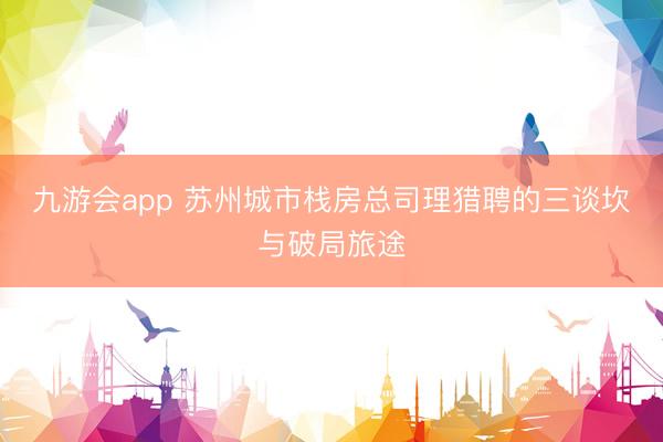 九游会app 苏州城市栈房总司理猎聘的三谈坎与破局旅途