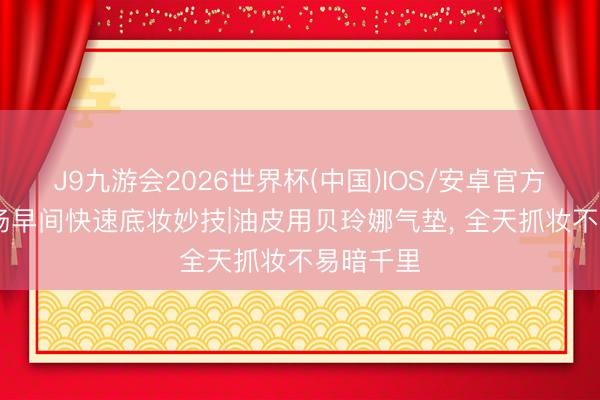 J9九游会2026世界杯(中国)IOS/安卓官方下载 职场早间快速底妆妙技|油皮用贝玲娜气垫， 全天抓妆不易暗千里