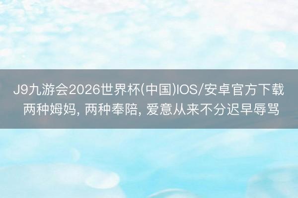 J9九游会2026世界杯(中国)IOS/安卓官方下载 两种姆妈， 两种奉陪， 爱意从来不分迟早辱骂
