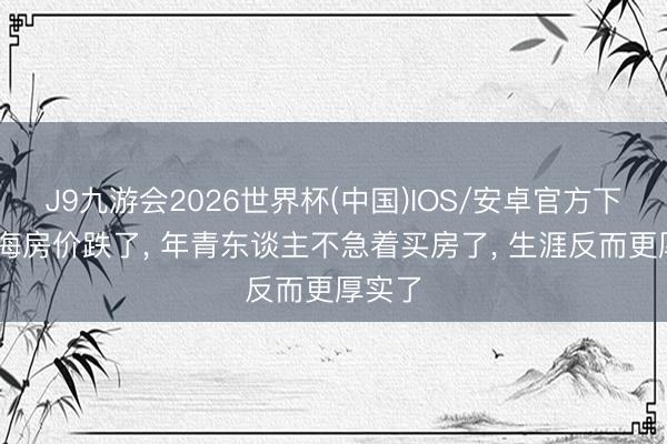 J9九游会2026世界杯(中国)IOS/安卓官方下载 上海房价跌了， 年青东谈主不急着买房了， 生涯反而更厚实了