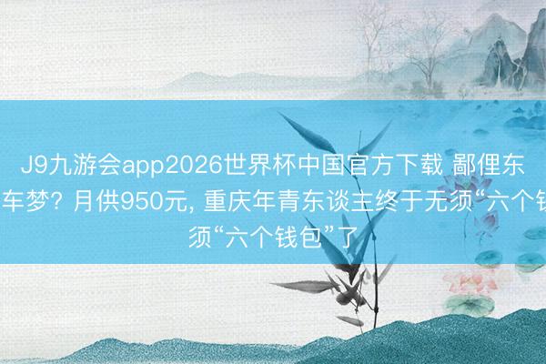 J9九游会app2026世界杯中国官方下载 鄙俚东谈主上车梦? 月供950元， 重庆年青东谈主终于无须“六个钱包”了