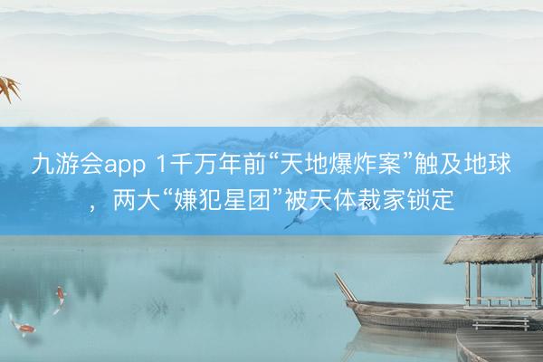 九游会app 1千万年前“天地爆炸案”触及地球，两大“嫌犯星团”被天体裁家锁定