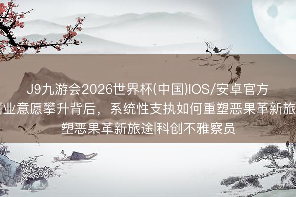 J9九游会2026世界杯(中国)IOS/安卓官方下载 复旦进修创业意愿攀升背后，系统性支执如何重塑恶果革新旅途|科创不雅察员