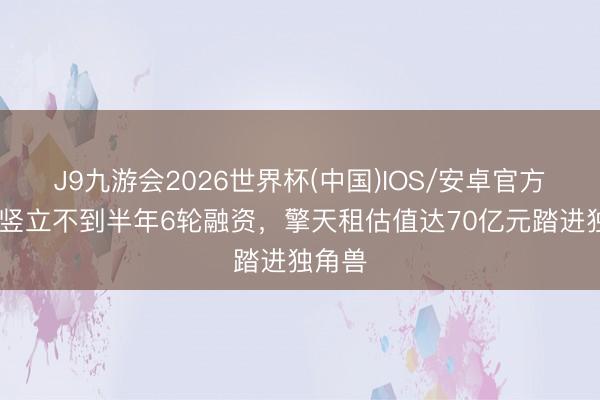 J9九游会2026世界杯(中国)IOS/安卓官方下载 竖立不到半年6轮融资，擎天租估值达70亿元踏进独角兽
