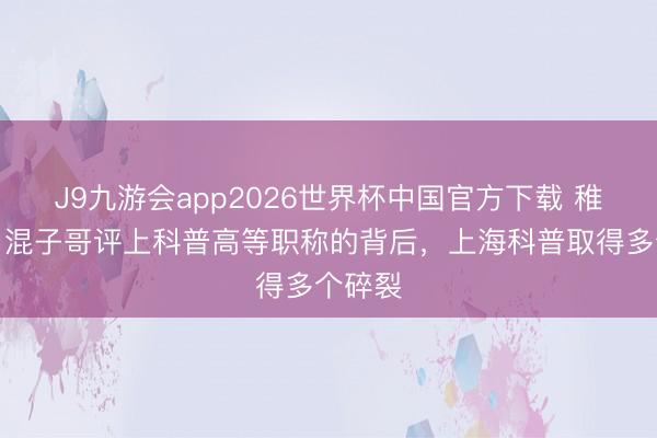 J9九游会app2026世界杯中国官方下载 稚晖君、混子哥评上科普高等职称的背后，上海科普取得多个碎裂