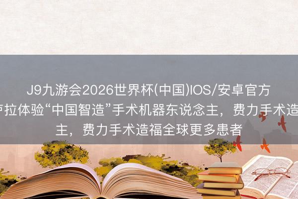 J9九游会2026世界杯(中国)IOS/安卓官方下载 巴西总统卢拉体验“中国智造”手术机器东说念主，费力手术造福全球更多患者