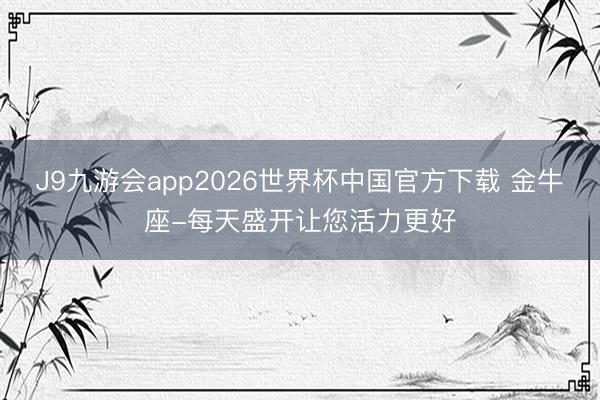 J9九游会app2026世界杯中国官方下载 金牛座-每天盛开让您活力更好