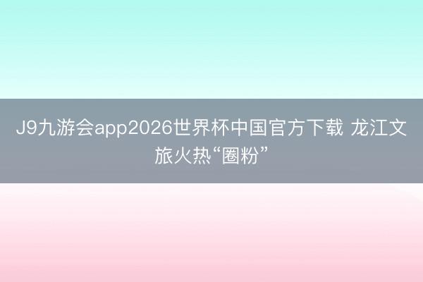 J9九游会app2026世界杯中国官方下载 龙江文旅火热“圈粉”