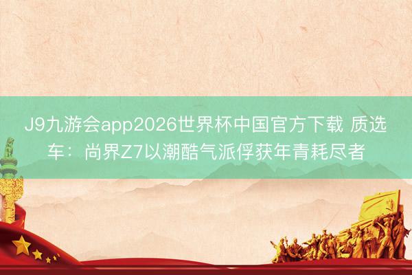 J9九游会app2026世界杯中国官方下载 质选车：尚界Z7以潮酷气派俘获年青耗尽者