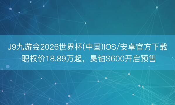 J9九游会2026世界杯(中国)IOS/安卓官方下载 职权价18.89万起，昊铂S600开启预售