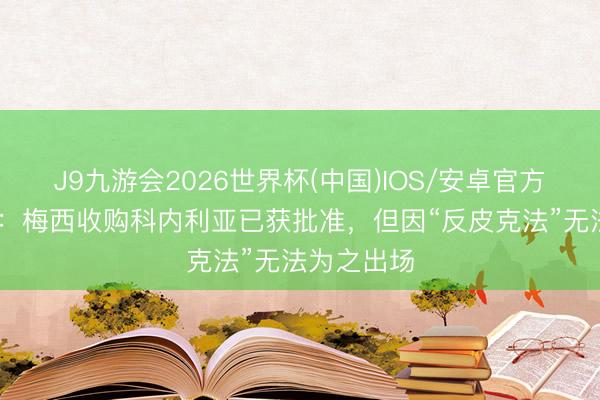 J9九游会2026世界杯(中国)IOS/安卓官方下载 世体：梅西收购科内利亚已获批准，但因“反皮克法”无法为之出场