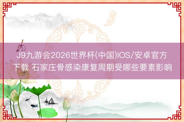 J9九游会2026世界杯(中国)IOS/安卓官方下载 石家庄骨感染康复周期受哪些要素影响