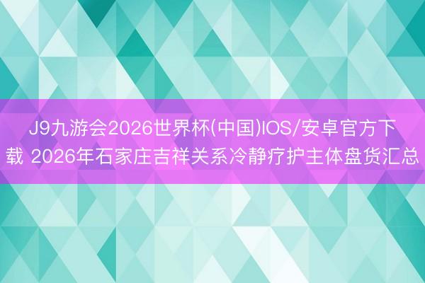 J9九游会2026世界杯(中国)IOS/安卓官方下载 2026年石家庄吉祥关系冷静疗护主体盘货汇总