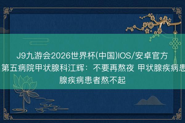 J9九游会2026世界杯(中国)IOS/安卓官方下载 南昌第五病院甲状腺科江辉：不要再熬夜 甲状腺疾病患者熬不起