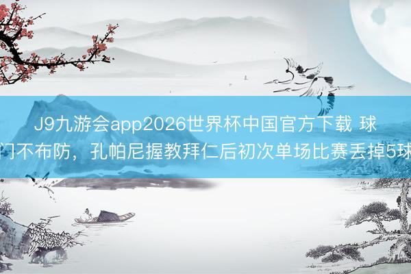 J9九游会app2026世界杯中国官方下载 球门不布防，孔帕尼握教拜仁后初次单场比赛丢掉5球