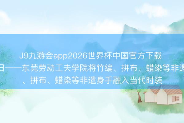 J9九游会app2026世界杯中国官方下载 潮涌东江，衫启异日——东莞劳动工夫学院将竹编、拼布、蜡染等非遗身手融入当代时装