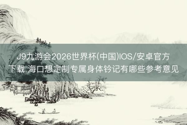 J9九游会2026世界杯(中国)IOS/安卓官方下载 海口想定制专属身体钤记有哪些参考意见