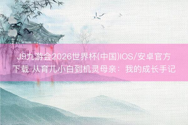 J9九游会2026世界杯(中国)IOS/安卓官方下载 从育儿小白到机灵母亲：我的成长手记